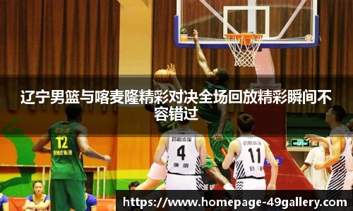 辽宁男篮与喀麦隆精彩对决全场回放精彩瞬间不容错过